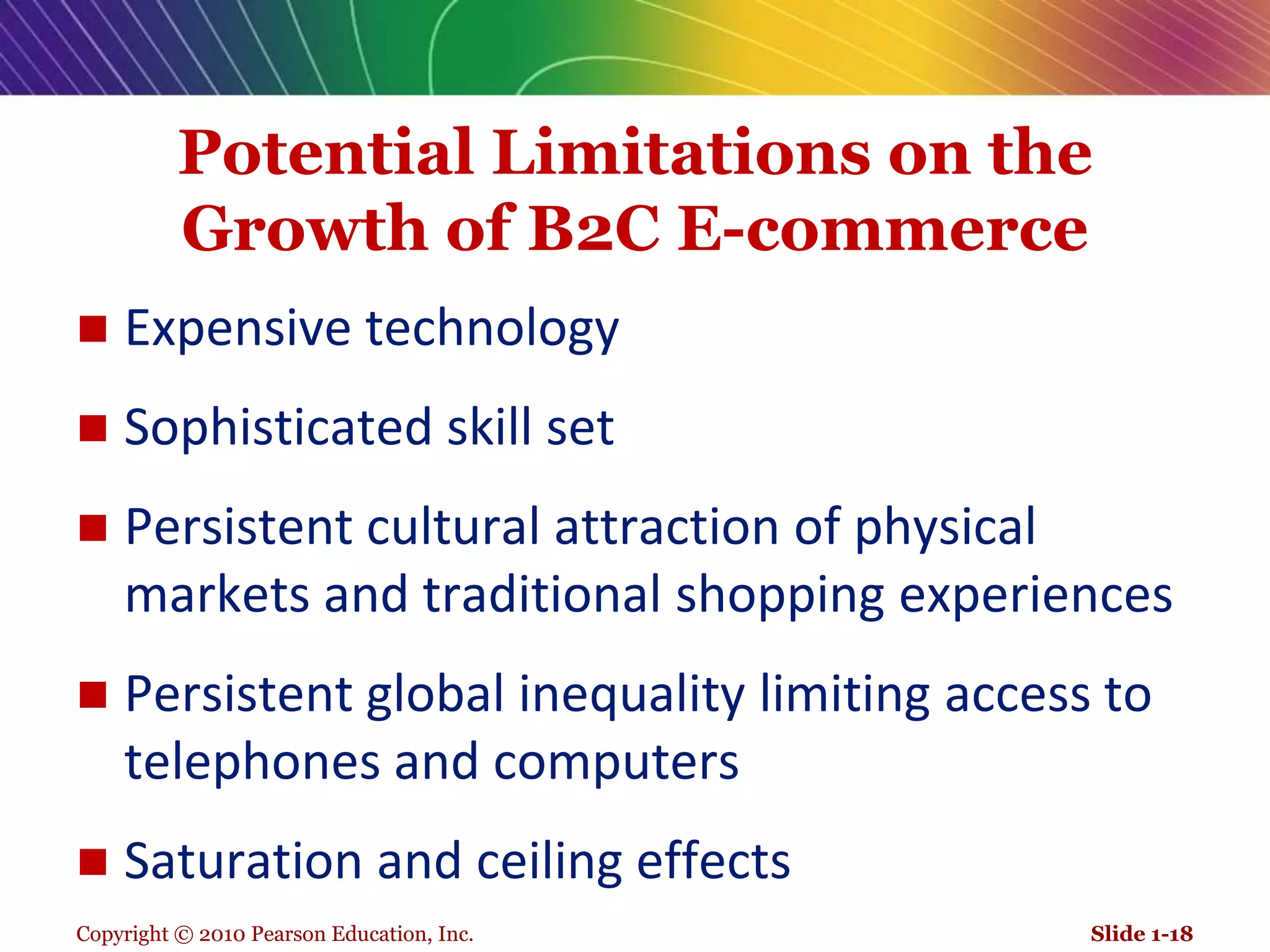 Copyright © 2010 Pearson Education, Inc.Potential Limitations on the Growth of B2C E-commerceExpensive technology Sophisticated skill set Persistent cultural attraction of physical markets and traditional shopping experiencesPersistent global inequality limiting access to telephones and computersSaturation and ceiling effectsSlide 1-18