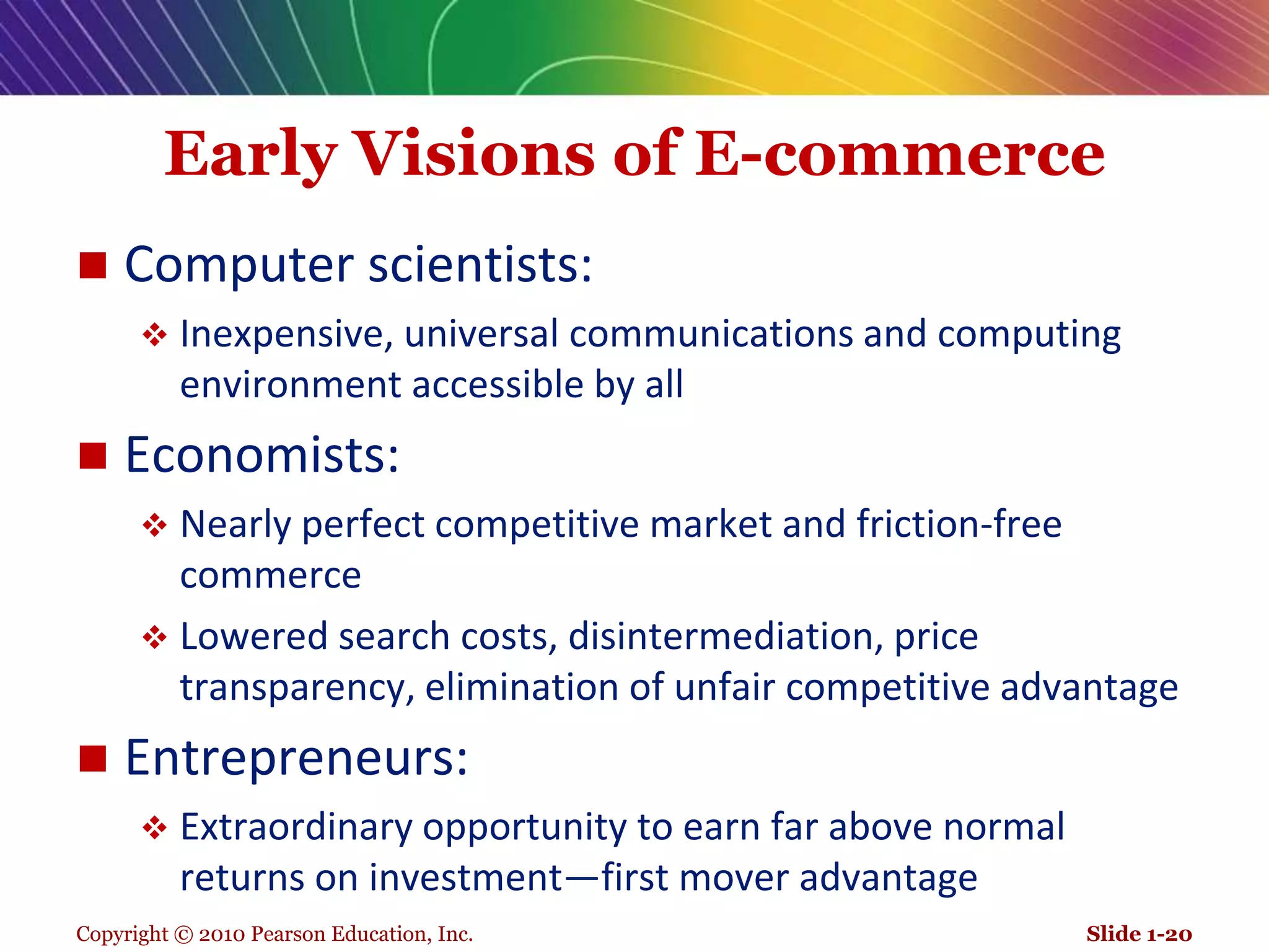Copyright © 2010 Pearson Education, Inc.Early Visions of E-commerceComputer scientists: Inexpensive, universal communications and computing environment accessible by allEconomists: Nearly perfect competitive market and friction-free commerceLowered search costs, disintermediation, price transparency, elimination of unfair competitive advantageEntrepreneurs: Extraordinary opportunity to earn far above normal returns on investment—first mover advantageSlide 1-20
