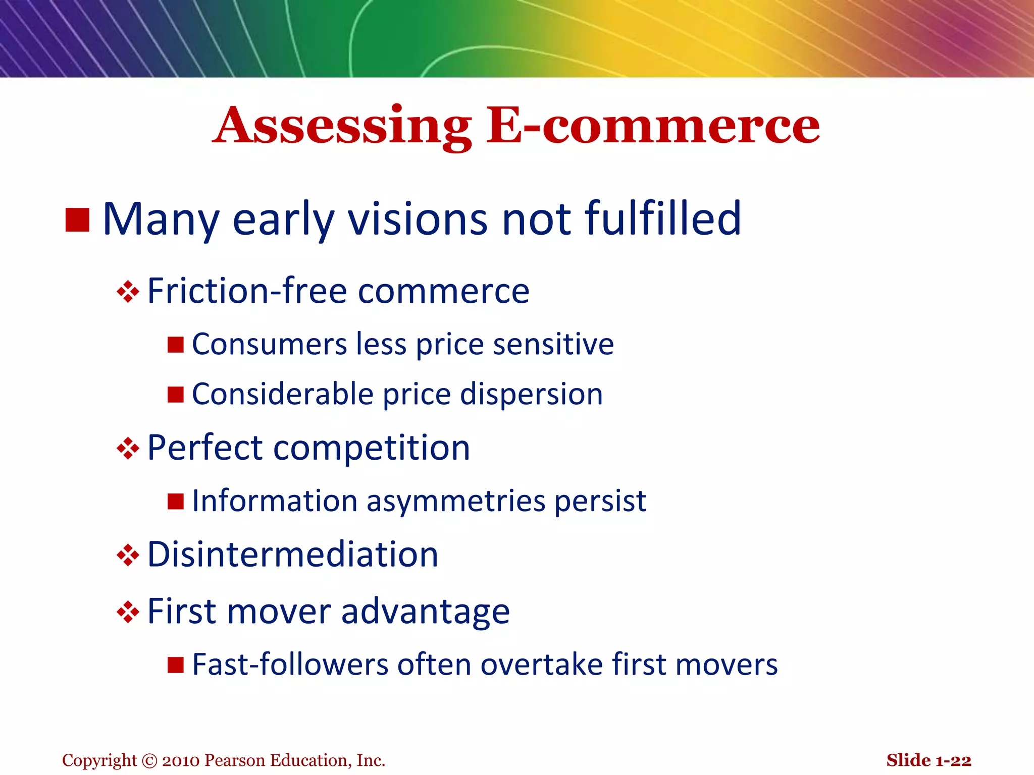 Copyright © 2010 Pearson Education, Inc.Assessing E-commerceMany early visions not fulfilledFriction-free commerceConsumers less price sensitiveConsiderable price dispersionPerfect competitionInformation asymmetries persistDisintermediationFirst mover advantageFast-followers often overtake first moversSlide 1-22