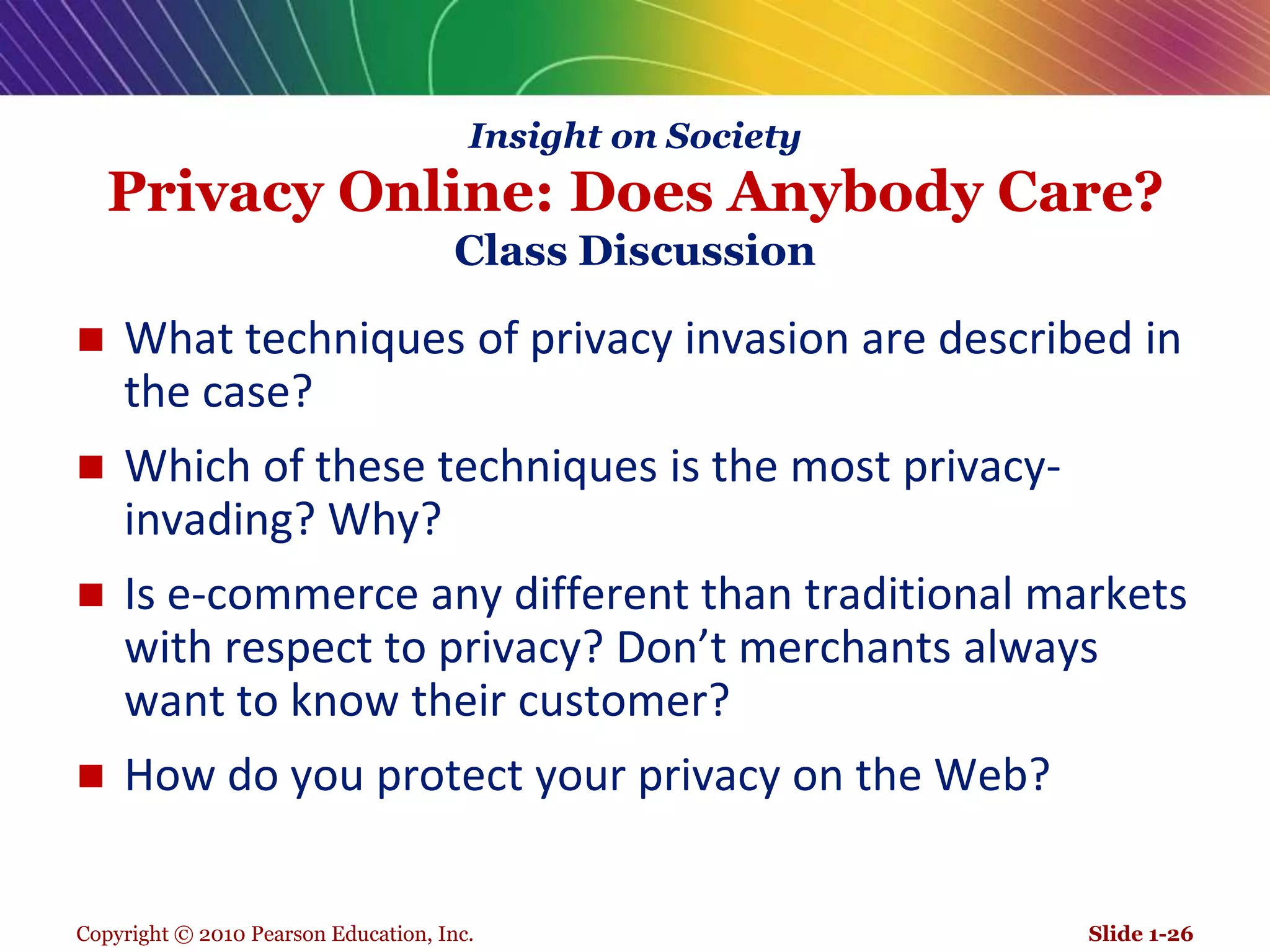 Copyright © 2010 Pearson Education, Inc.Insight on SocietyPrivacy Online: Does Anybody Care?Class DiscussionWhat techniques of privacy invasion are described in the case?Which of these techniques is the most privacy-invading? Why?Is e-commerce any different than traditional markets with respect to privacy? Don’t merchants always want to know their customer?How do you protect your privacy on the Web?Slide 1-26