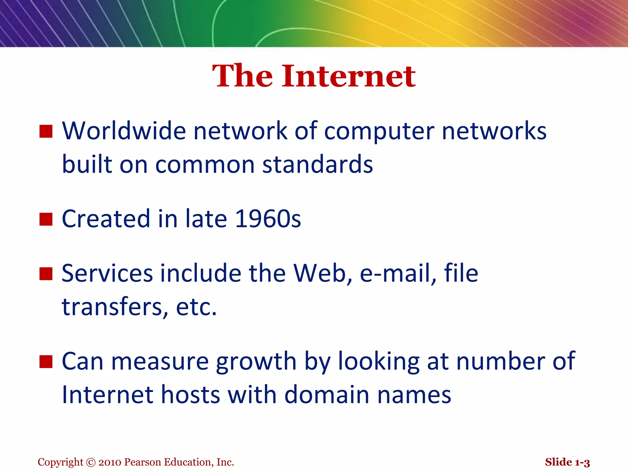 Copyright © 2010 Pearson Education, Inc.The InternetWorldwide network of computer networks built on common standardsCreated in late 1960sServices include the Web, e-mail, file transfers, etc.Can measure growth by looking at number of Internet hosts with domain namesSlide 1-3
