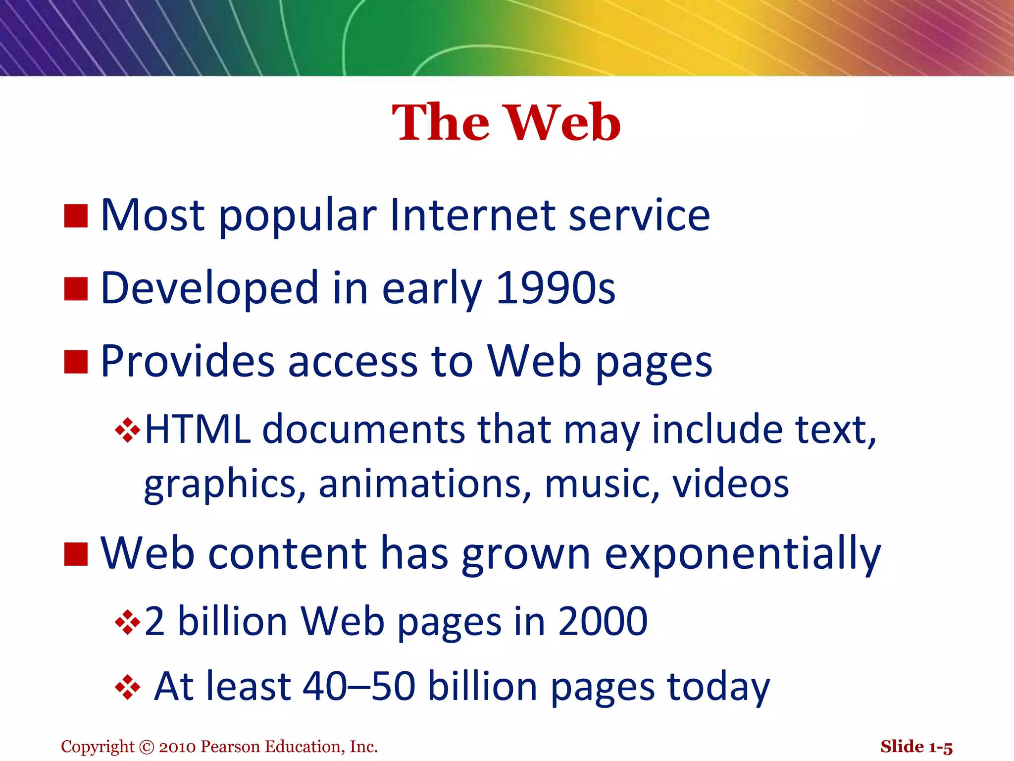 Copyright © 2010 Pearson Education, Inc.The WebMost popular Internet serviceDeveloped in early 1990sProvides access to Web pages HTML documents that may include text, graphics, animations, music, videosWeb content has grown exponentially2 billion Web pages in 2000  At least 40–50 billion pages todaySlide 1-5