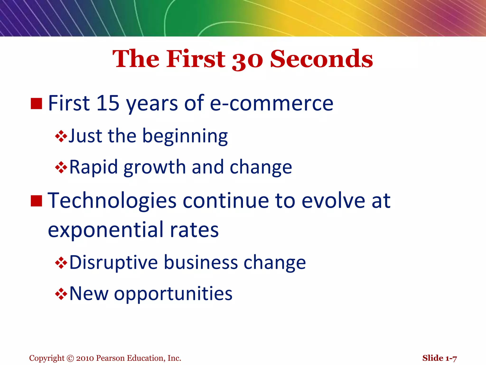 Copyright © 2010 Pearson Education, Inc.The First 30 SecondsFirst 15 years of e-commerceJust the beginningRapid growth and changeTechnologies continue to evolve at exponential ratesDisruptive business changeNew opportunitiesSlide 1-7