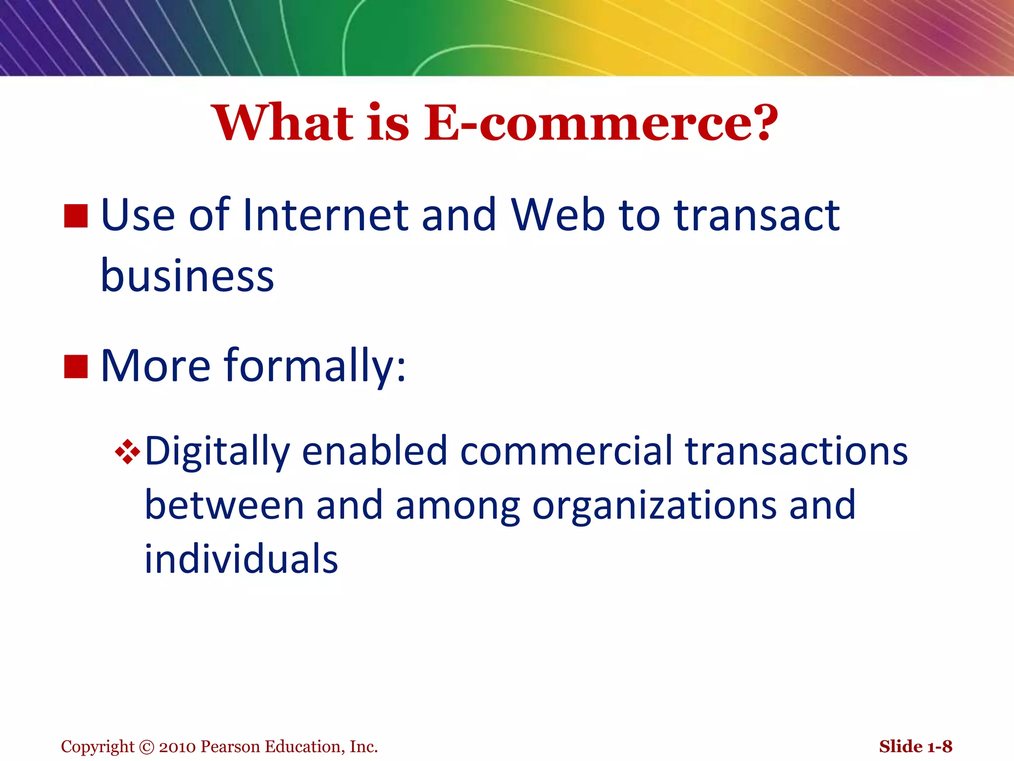 Copyright © 2010 Pearson Education, Inc.What is E-commerce? Use of Internet and Web to transact businessMore formally:Digitally enabled commercial transactions between and among organizations and individualsSlide 1-8