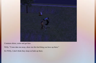 Common aliens, come and get him.
Willy: "Come take me away, show me this bed thing you have up there."
Err Willy, I don't think they sleep on beds up there.
 