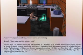 Ya know, when you teach talking your supposed to say something.
Kennedy: "Can't speak teaching with my mind."
Ohkeeey then. That is totally normal and not ominous at all... Seriously he sat there the whole time not saying anything.
At the end Ty waved his arms and giggled and Kennedy clapped his hands. There's something a bit off about the Lum
family. Well that's were we'll leave you for now, seeing as how we're at 100 slides now. Next time, will Ty learn how to
use the potty chair? What sort of alien spawn will we get? How many alien spawn will there be? Will I ever get the
hang of toggling the blumb bob off?
 