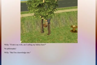 Willy: "If she's my wife, am I selling my babies here?"
No philosophy!
Willy: "But I'm a knowledge sim."
 