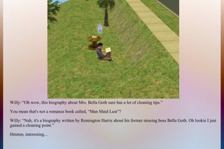 Willy: “Oh wow, this biography about Mrs. Bella Goth sure has a lot of cleaning tips.”
You mean that's not a romance book called, “Man Maid Lust”?
Willy: “Nah, it's a biography written by Remington Harris about his former missing boss Bella Goth. Oh lookie I just
gained a cleaning point.”
Hmmm, interesting...
 