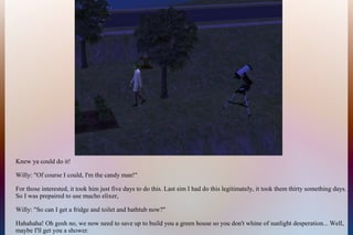 Knew ya could do it!
Willy: "Of course I could, I'm the candy man!"
For those interested, it took him just five days to do this. Last sim I had do this legitimately, it took them thirty something days.
So I was prepaired to use mucho elixer,
Willy: "So can I get a fridge and toilet and bathtub now?"
Hahahaha! Oh gosh no, we now need to save up to build you a green house so you don't whine of sunlight desperation... Well,
maybe I'll get you a shower.
 