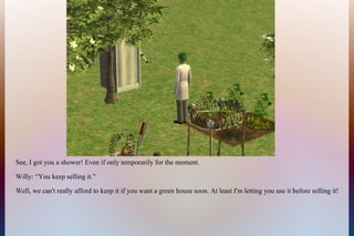 See, I got you a shower! Even if only temporarily for the moment.
Willy: “You keep selling it.”
Well, we can't really afford to keep it if you want a green house soon. At least I'm letting you use it before selling it!
 