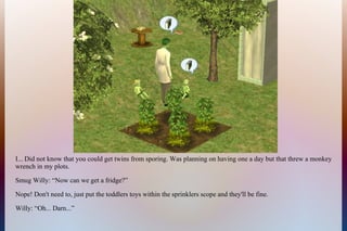 I... Did not know that you could get twins from sporing. Was planning on having one a day but that threw a monkey
wrench in my plots.
Smug Willy: “Now can we get a fridge?”
Nope! Don't need to, just put the toddlers toys within the sprinklers scope and they'll be fine.
Willy: “Oh... Darn...”
 