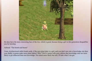 He does have the more interesting face of the two, which is good, because being a girl in this generation disqualifies
you for heirship.
Airhead: "The bomb said boom"
Umm, dysfunctional rabbit heads aside, if the next plant baby is a girl, and you don't turn into a knowledge sim then
your daddy is gonna make more plant babies! Why? Well it seems with store edition that knowledge sims are more
likely to get abducted than non knowledge. Not much more likely but still, I'll take what I can get.
 