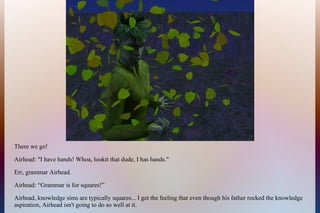 There we go!
Airhead: "I have hands! Whoa, lookit that dude, I has hands."
Err, grammar Airhead.
Airhead: “Grammar is for squares!”
Airhead, knowledge sims are typically squares... I get the feeling that even though his father rocked the knowledge
aspiration, Airhead isn't going to do so well at it.
 