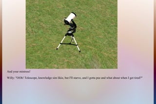 And your mistress!
Willy: "OOh! Telescope, knowledge sim likie, but I'll starve, and I gotta pee and what about when I get tired?"
 