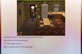 Used the crystal ball to call up a cute guy by the name Ryker!
Hiss, get them out of my townie pool
Joy: "Wow math is so hot."
Ryker is a taurus with a 5/5/3/8/4 personality.
 