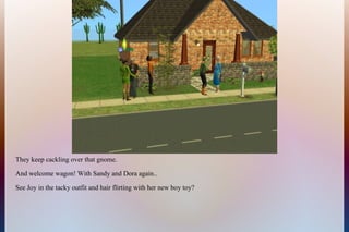 They keep cackling over that gnome.
And welcome wagon! With Sandy and Dora again..
See Joy in the tacky outfit and hair flirting with her new boy toy?
 