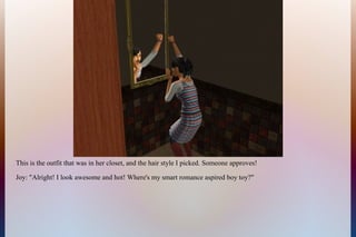 This is the outfit that was in her closet, and the hair style I picked. Someone approves!
Joy: "Alright! I look awesome and hot! Where's my smart romance aspired boy toy?"
 