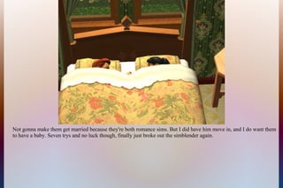 Not gonna make them get married because they're both romance sims. But I did have him move in, and I do want them
to have a baby. Seven trys and no luck though, finally just broke out the simblender again.
 