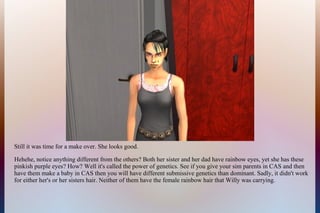 Still it was time for a make over. She looks good.
Hehehe, notice anything different from the others? Both her sister and her dad have rainbow eyes, yet she has these
pinkish purple eyes? How? Well it's called the power of genetics. See if you give your sim parents in CAS and then
have them make a baby in CAS then you will have different submissive genetics than dominant. Sadly, it didn't work
for either her's or her sisters hair. Neither of them have the female rainbow hair that Willy was carrying.
 