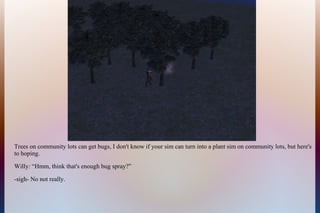 Trees on community lots can get bugs, I don't know if your sim can turn into a plant sim on community lots, but here's
to hoping.
Willy: “Hmm, think that's enough bug spray?”
-sigh- No not really.
 