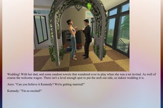 Wedding! With her dad, and some random townie that wandered over to play when she was a tot invited. As well of
course the welcome wagon. There isn't a level enough spot to put the arch out side, so indoor wedding it is.
Aero: "Can you believe it Kennedy? We're getting married!"
Kennedy: "I'm so excited!"
 