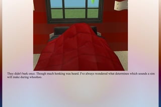 They didn't bark once. Though much honking was heard. I've always wondered what determines which sounds a sim
will make during whoohoo.
 