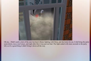 Oh my... Didn't catch a shot of the end, but here's Ryker fighting with Dora, and she kicks his ass. It did bring the party
score down, was a roof raiser, and right after this it was just not bad. The fight ended with mere seconds to the party
left, so it's a good thing it didn't bring it down all the way.
 