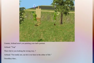 Ummm, Airhead aren't you painting your dad's portrait.
Airhead: "Yup"
Then why're you looking the wrong way..?
Airhead: "I'm totally not, see he's over here in the either of life."
Oooohkey then...
 