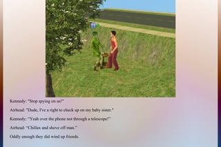 Kennedy: "Stop spying on us!"
Airhead: "Dude, I've a right to check up on my baby sister."
Kennedy: “Yeah over the phone not through a telescope!”
Airhead: “Chillax and shove off man.”
Oddly enough they did wind up friends.
 