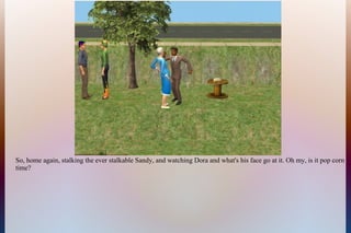 So, home again, stalking the ever stalkable Sandy, and watching Dora and what's his face go at it. Oh my, is it pop corn
time?
 