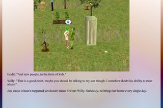 Esylit: "And new people, in the form of kids."
Willy: "That is a good point, maybe you should be talking to my son though. I somehow doubt his ability to meet
aliens."
Just cause it hasn't happened yet doesn't mean it won't Willy. Seriously, he brings her home every single day.
 