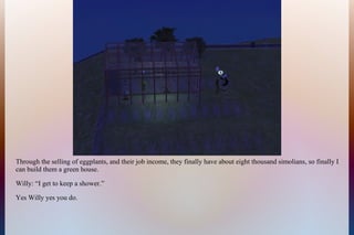 Through the selling of eggplants, and their job income, they finally have about eight thousand simolians, so finally I
can build them a green house.
Willy: “I get to keep a shower.”
Yes Willy yes you do.
 
