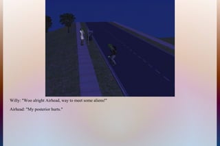 Willy: "Woo alright Airhead, way to meet some aliens!"
Airhead: "My posterior hurts."
 