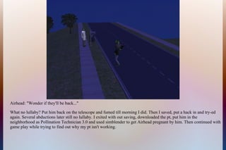 Airhead: "Wonder if they'll be back..."
What no lullaby? Put him back on the telescope and fumed till morning I did. Then I saved, put a hack in and try-ed
again. Several abductions later still no lullaby. I exited with out saving, downloaded the pt, put him in the
neighborhood as Pollination Technician 3.0 and used simblender to get Airhead pregnant by him. Then continued with
game play while trying to find out why my pt isn't working.
 
