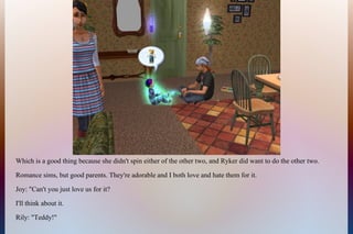 Which is a good thing because she didn't spin either of the other two, and Ryker did want to do the other two.
Romance sims, but good parents. They're adorable and I both love and hate them for it.
Joy: "Can't you just love us for it?
I'll think about it.
Rily: "Teddy!"
 