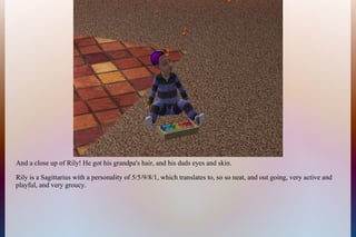 And a close up of Rily! He got his grandpa's hair, and his dads eyes and skin.
Rily is a Sagittarius with a personality of 5/5/9/8/1, which translates to, so so neat, and out going, very active and
playful, and very groucy.
 