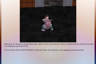 Next up is Ty. He got his parents black hair, and his mom's eyes and skin. He just wouldn't look up with his eyes open
so I could get a good shot is all.
Ty is an Aries with a 6/8/6/4/6 Which is relatively clean, active and nice, very outgoing, and sorta serious.
 