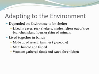 Adapting to the Environment
 Depended on Environment for shelter
 Lived in caves, rock shelters, made shelters out of tree
branches, plant fibers or skins of animals
 Lived together in bands
 Made up of several families (30 people)
 Men: hunted and fished
 Women: gathered foods and cared for children
 