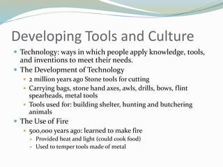 Developing Tools and Culture
 Technology: ways in which people apply knowledge, tools,
and inventions to meet their needs.
 The Development of Technology
 2 million years ago Stone tools for cutting
 Carrying bags, stone hand axes, awls, drills, bows, flint
spearheads, metal tools
 Tools used for: building shelter, hunting and butchering
animals
 The Use of Fire
 500,000 years ago: learned to make fire
 Provided heat and light (could cook food)
 Used to temper tools made of metal
 