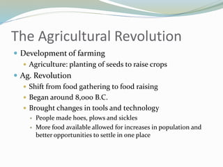 The Agricultural Revolution
 Development of farming
 Agriculture: planting of seeds to raise crops
 Ag. Revolution
 Shift from food gathering to food raising
 Began around 8,000 B.C.
 Brought changes in tools and technology
 People made hoes, plows and sickles
 More food available allowed for increases in population and
better opportunities to settle in one place
 