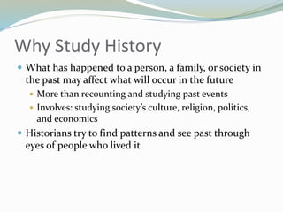 Why Study History
 What has happened to a person, a family, or society in
the past may affect what will occur in the future
 More than recounting and studying past events
 Involves: studying society’s culture, religion, politics,
and economics
 Historians try to find patterns and see past through
eyes of people who lived it
 