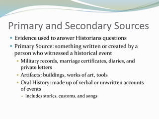 Primary and Secondary Sources
 Evidence used to answer Historians questions
 Primary Source: something written or created by a
person who witnessed a historical event
 Military records, marriage certificates, diaries, and
private letters
 Artifacts: buildings, works of art, tools
 Oral History: made up of verbal or unwritten accounts
of events
 includes stories, customs, and songs
 