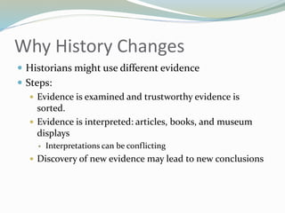 Why History Changes
 Historians might use different evidence
 Steps:
 Evidence is examined and trustworthy evidence is
sorted.
 Evidence is interpreted: articles, books, and museum
displays
 Interpretations can be conflicting
 Discovery of new evidence may lead to new conclusions
 