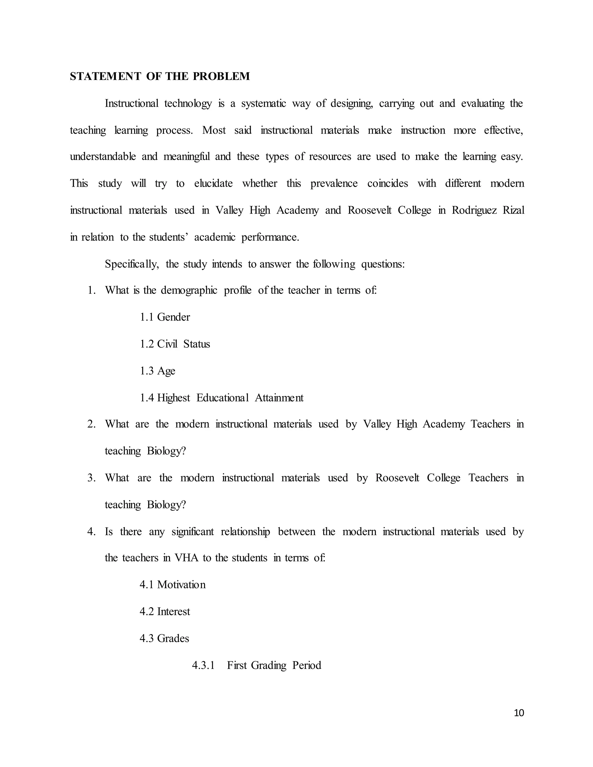 10
STATEMENT OF THE PROBLEM
Instructional technology is a systematic way of designing, carrying out and evaluating the
teaching learning process. Most said instructional materials make instruction more effective,
understandable and meaningful and these types of resources are used to make the learning easy.
This study will try to elucidate whether this prevalence coincides with different modern
instructional materials used in Valley High Academy and Roosevelt College in Rodriguez Rizal
in relation to the students’ academic performance.
Specifically, the study intends to answer the following questions:
1. What is the demographic profile of the teacher in terms of:
1.1 Gender
1.2 Civil Status
1.3 Age
1.4 Highest Educational Attainment
2. What are the modern instructional materials used by Valley High Academy Teachers in
teaching Biology?
3. What are the modern instructional materials used by Roosevelt College Teachers in
teaching Biology?
4. Is there any significant relationship between the modern instructional materials used by
the teachers in VHA to the students in terms of:
4.1 Motivation
4.2 Interest
4.3 Grades
4.3.1 First Grading Period
 