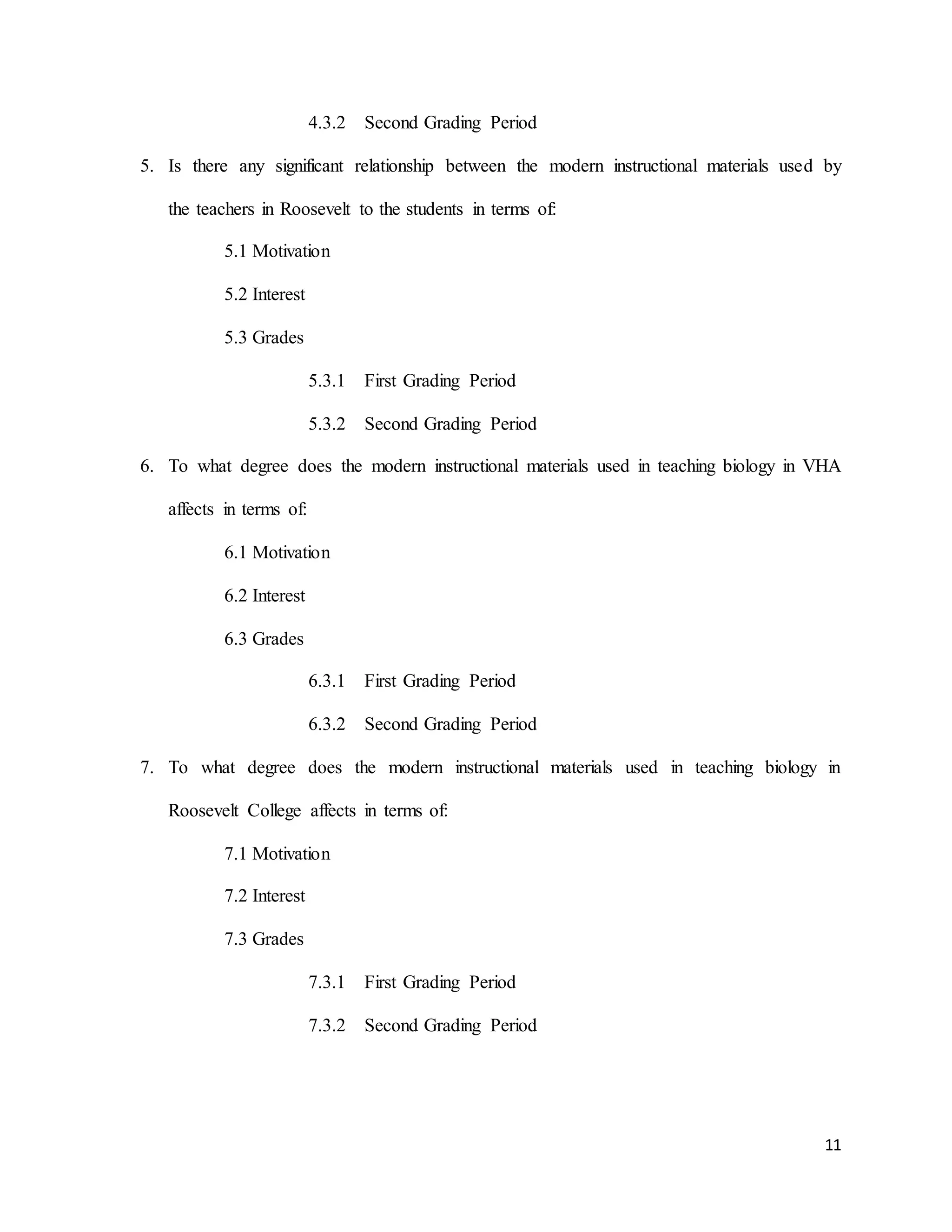 11
4.3.2 Second Grading Period
5. Is there any significant relationship between the modern instructional materials used by
the teachers in Roosevelt to the students in terms of:
5.1 Motivation
5.2 Interest
5.3 Grades
5.3.1 First Grading Period
5.3.2 Second Grading Period
6. To what degree does the modern instructional materials used in teaching biology in VHA
affects in terms of:
6.1 Motivation
6.2 Interest
6.3 Grades
6.3.1 First Grading Period
6.3.2 Second Grading Period
7. To what degree does the modern instructional materials used in teaching biology in
Roosevelt College affects in terms of:
7.1 Motivation
7.2 Interest
7.3 Grades
7.3.1 First Grading Period
7.3.2 Second Grading Period
 