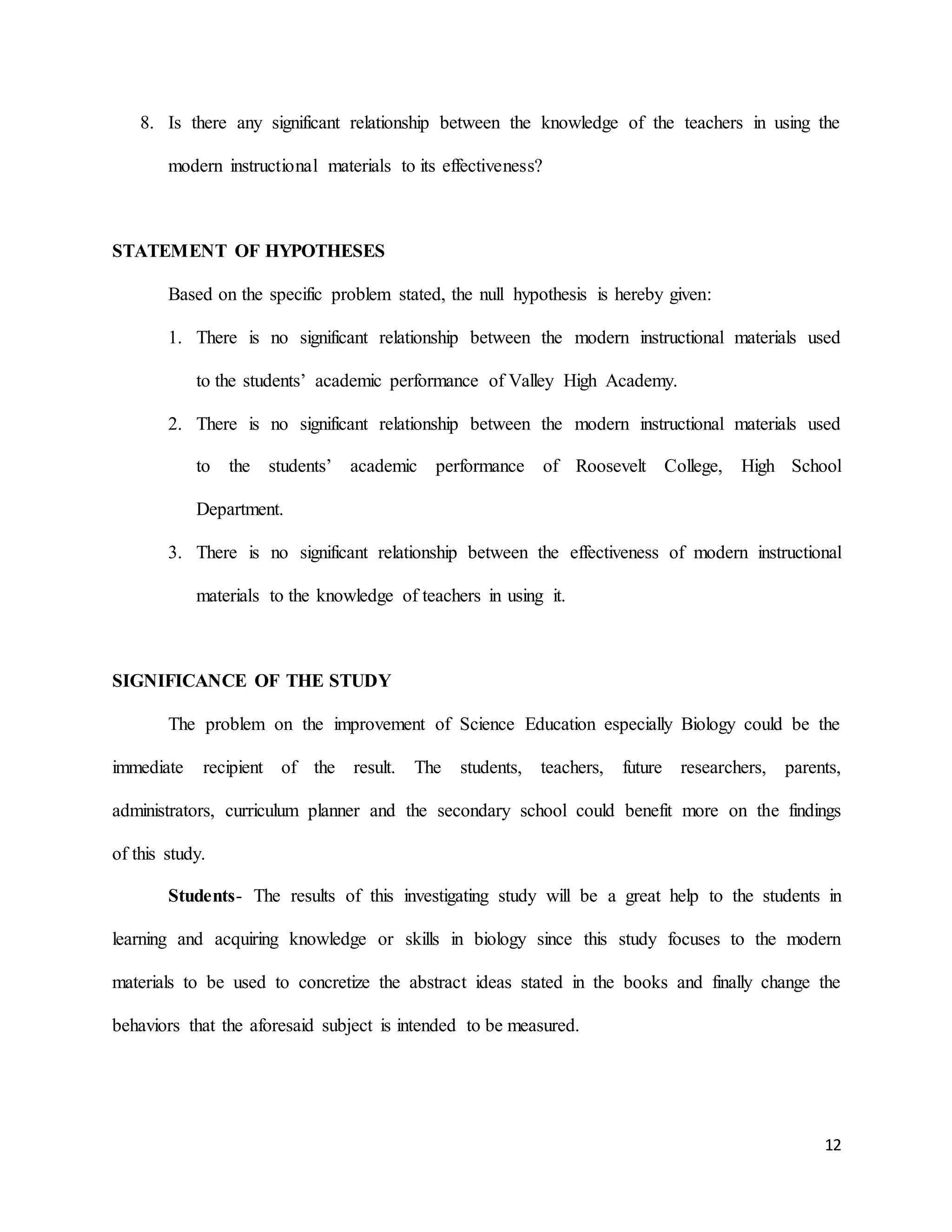 12
8. Is there any significant relationship between the knowledge of the teachers in using the
modern instructional materials to its effectiveness?
STATEMENT OF HYPOTHESES
Based on the specific problem stated, the null hypothesis is hereby given:
1. There is no significant relationship between the modern instructional materials used
to the students’ academic performance of Valley High Academy.
2. There is no significant relationship between the modern instructional materials used
to the students’ academic performance of Roosevelt College, High School
Department.
3. There is no significant relationship between the effectiveness of modern instructional
materials to the knowledge of teachers in using it.
SIGNIFICANCE OF THE STUDY
The problem on the improvement of Science Education especially Biology could be the
immediate recipient of the result. The students, teachers, future researchers, parents,
administrators, curriculum planner and the secondary school could benefit more on the findings
of this study.
Students- The results of this investigating study will be a great help to the students in
learning and acquiring knowledge or skills in biology since this study focuses to the modern
materials to be used to concretize the abstract ideas stated in the books and finally change the
behaviors that the aforesaid subject is intended to be measured.
 