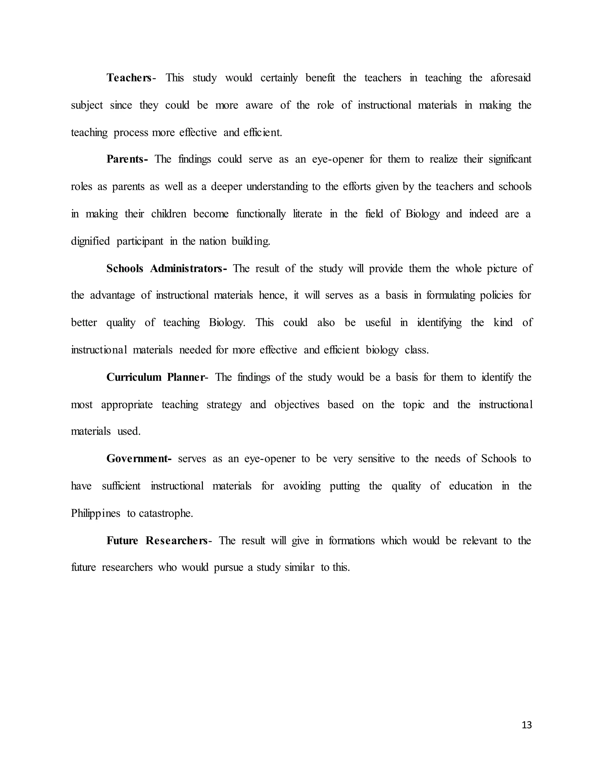 13
Teachers- This study would certainly benefit the teachers in teaching the aforesaid
subject since they could be more aware of the role of instructional materials in making the
teaching process more effective and efficient.
Parents- The findings could serve as an eye-opener for them to realize their significant
roles as parents as well as a deeper understanding to the efforts given by the teachers and schools
in making their children become functionally literate in the field of Biology and indeed are a
dignified participant in the nation building.
Schools Administrators- The result of the study will provide them the whole picture of
the advantage of instructional materials hence, it will serves as a basis in formulating policies for
better quality of teaching Biology. This could also be useful in identifying the kind of
instructional materials needed for more effective and efficient biology class.
Curriculum Planner- The findings of the study would be a basis for them to identify the
most appropriate teaching strategy and objectives based on the topic and the instructional
materials used.
Government- serves as an eye-opener to be very sensitive to the needs of Schools to
have sufficient instructional materials for avoiding putting the quality of education in the
Philippines to catastrophe.
Future Researchers- The result will give in formations which would be relevant to the
future researchers who would pursue a study similar to this.
 