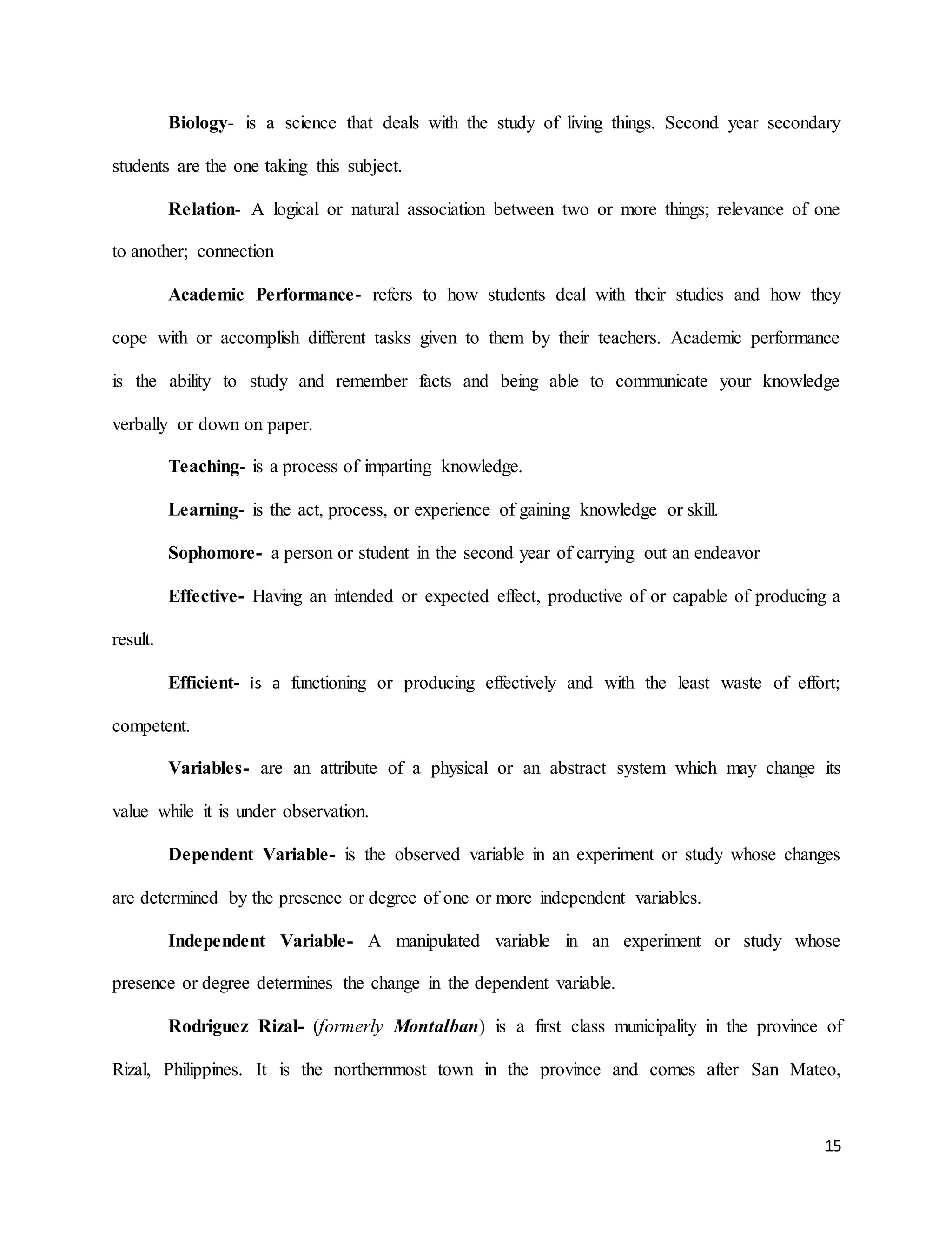 15
Biology- is a science that deals with the study of living things. Second year secondary
students are the one taking this subject.
Relation- A logical or natural association between two or more things; relevance of one
to another; connection
Academic Performance- refers to how students deal with their studies and how they
cope with or accomplish different tasks given to them by their teachers. Academic performance
is the ability to study and remember facts and being able to communicate your knowledge
verbally or down on paper.
Teaching- is a process of imparting knowledge.
Learning- is the act, process, or experience of gaining knowledge or skill.
Sophomore- a person or student in the second year of carrying out an endeavor
Effective- Having an intended or expected effect, productive of or capable of producing a
result.
Efficient- is a functioning or producing effectively and with the least waste of effort;
competent.
Variables- are an attribute of a physical or an abstract system which may change its
value while it is under observation.
Dependent Variable- is the observed variable in an experiment or study whose changes
are determined by the presence or degree of one or more independent variables.
Independent Variable- A manipulated variable in an experiment or study whose
presence or degree determines the change in the dependent variable.
Rodriguez Rizal- (formerly Montalban) is a first class municipality in the province of
Rizal, Philippines. It is the northernmost town in the province and comes after San Mateo,
 