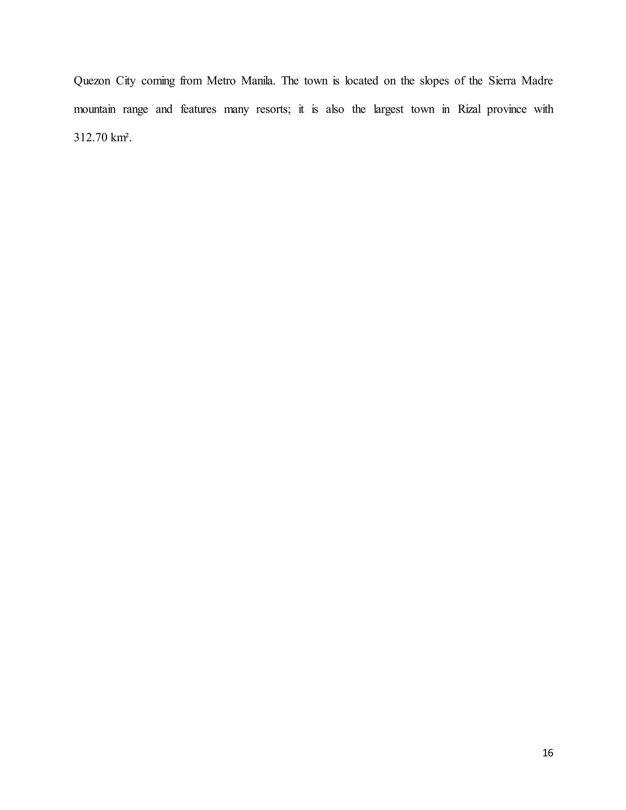 16
Quezon City coming from Metro Manila. The town is located on the slopes of the Sierra Madre
mountain range and features many resorts; it is also the largest town in Rizal province with
312.70 km².
 