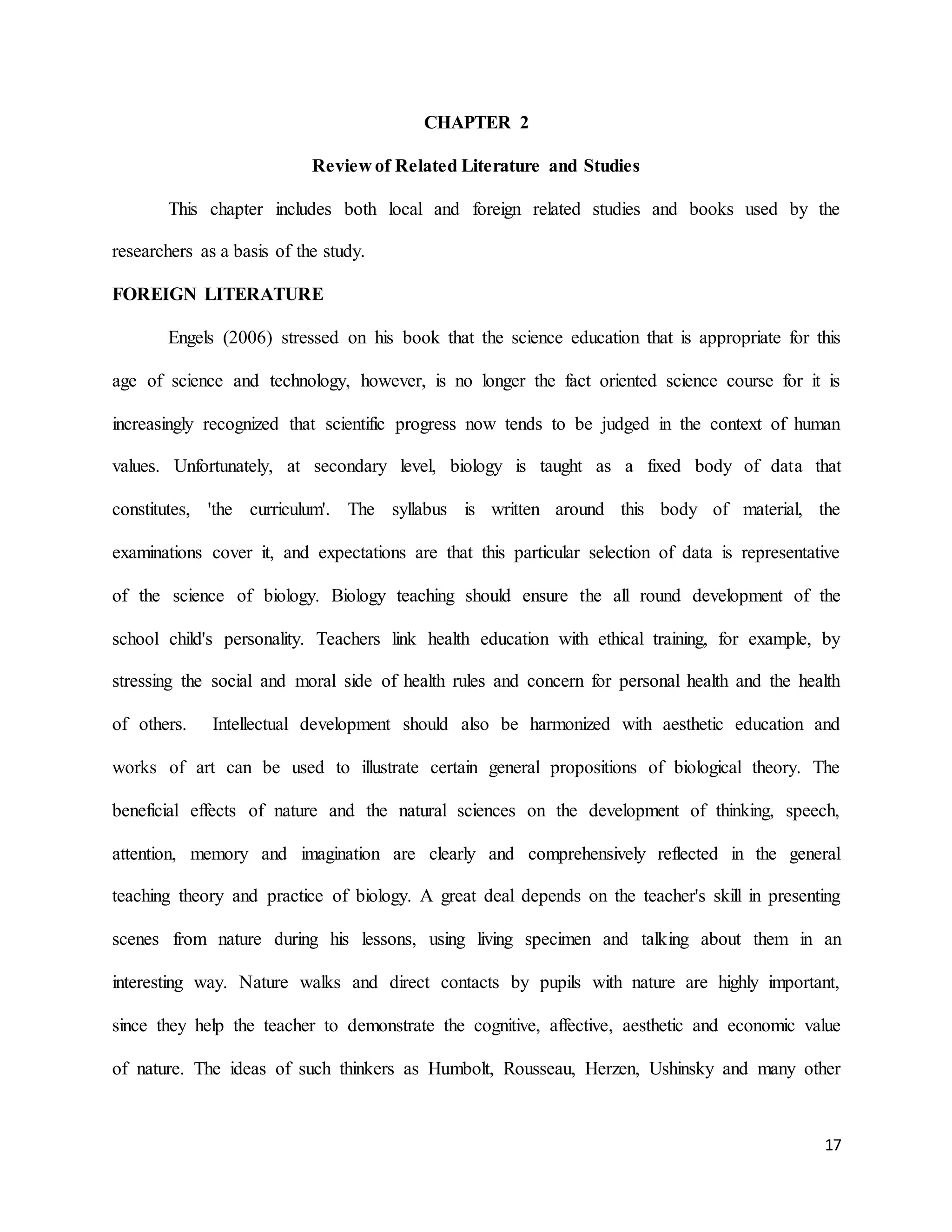 17
CHAPTER 2
Review of Related Literature and Studies
This chapter includes both local and foreign related studies and books used by the
researchers as a basis of the study.
FOREIGN LITERATURE
Engels (2006) stressed on his book that the science education that is appropriate for this
age of science and technology, however, is no longer the fact oriented science course for it is
increasingly recognized that scientific progress now tends to be judged in the context of human
values. Unfortunately, at secondary level, biology is taught as a fixed body of data that
constitutes, 'the curriculum'. The syllabus is written around this body of material, the
examinations cover it, and expectations are that this particular selection of data is representative
of the science of biology. Biology teaching should ensure the all round development of the
school child's personality. Teachers link health education with ethical training, for example, by
stressing the social and moral side of health rules and concern for personal health and the health
of others. Intellectual development should also be harmonized with aesthetic education and
works of art can be used to illustrate certain general propositions of biological theory. The
beneficial effects of nature and the natural sciences on the development of thinking, speech,
attention, memory and imagination are clearly and comprehensively reflected in the general
teaching theory and practice of biology. A great deal depends on the teacher's skill in presenting
scenes from nature during his lessons, using living specimen and talking about them in an
interesting way. Nature walks and direct contacts by pupils with nature are highly important,
since they help the teacher to demonstrate the cognitive, affective, aesthetic and economic value
of nature. The ideas of such thinkers as Humbolt, Rousseau, Herzen, Ushinsky and many other
 